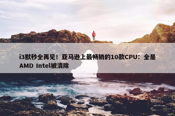 i3默秒全再见！亚马逊上最畅销的10款CPU：全是AMD Intel被清除