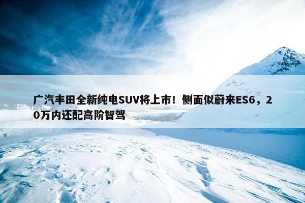 广汽丰田全新纯电SUV将上市！侧面似蔚来ES6，20万内还配高阶智驾