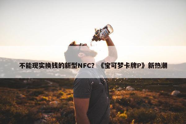 不能现实换钱的新型NFC？《宝可梦卡牌P》新热潮