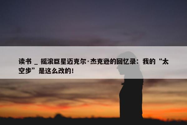 读书 _ 摇滚巨星迈克尔·杰克逊的回忆录：我的“太空步”是这么改的！