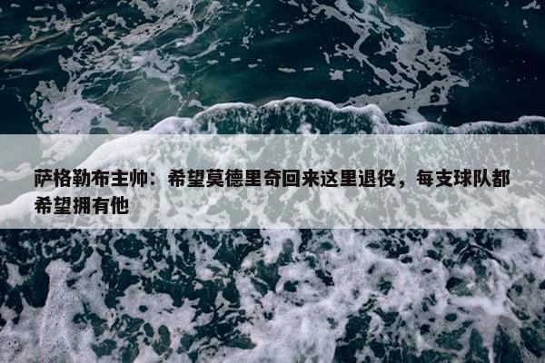 萨格勒布主帅：希望莫德里奇回来这里退役，每支球队都希望拥有他