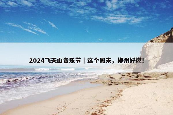 2024飞天山音乐节｜这个周末，郴州好燃！