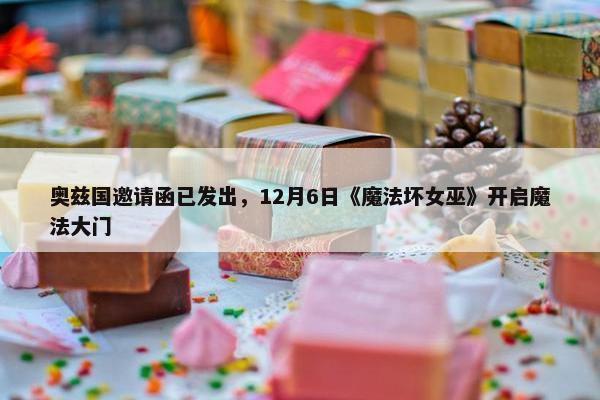 奥兹国邀请函已发出，12月6日《魔法坏女巫》开启魔法大门