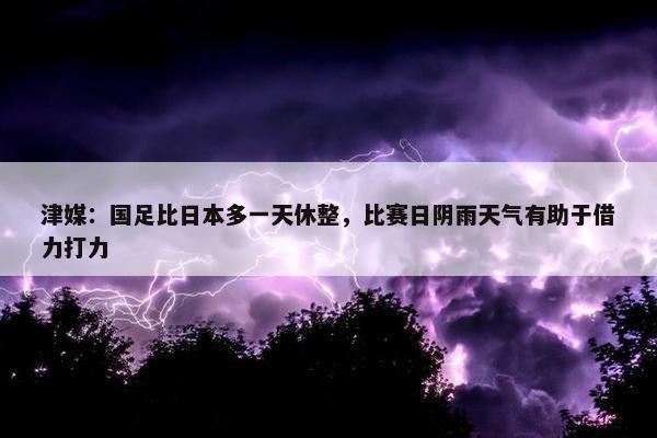 津媒：国足比日本多一天休整，比赛日阴雨天气有助于借力打力