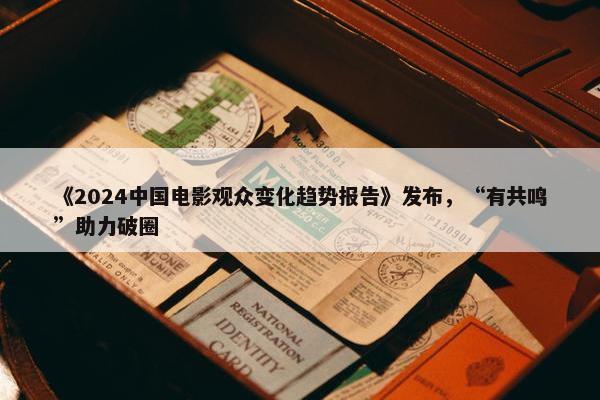 《2024中国电影观众变化趋势报告》发布，“有共鸣”助力破圈