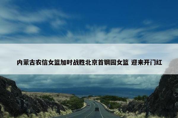 内蒙古农信女篮加时战胜北京首钢园女篮 迎来开门红