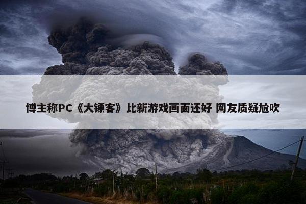 博主称PC《大镖客》比新游戏画面还好 网友质疑尬吹