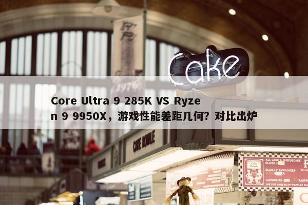 Core Ultra 9 285K VS Ryzen 9 9950X，游戏性能差距几何？对比出炉