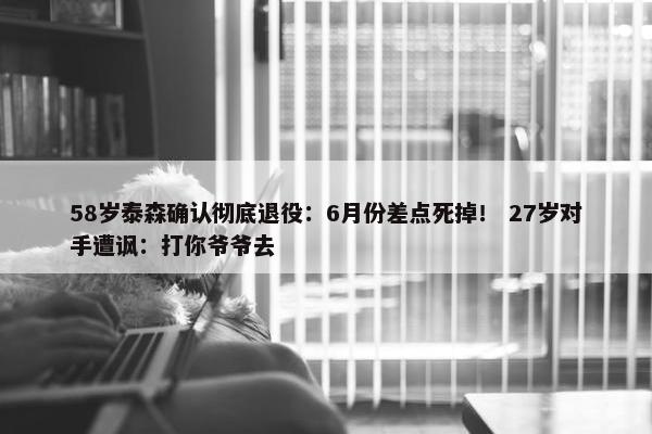 58岁泰森确认彻底退役：6月份差点死掉！ 27岁对手遭讽：打你爷爷去