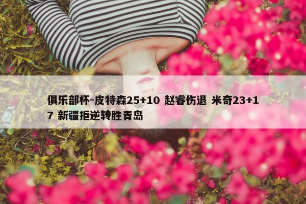 俱乐部杯-皮特森25+10 赵睿伤退 米奇23+17 新疆拒逆转胜青岛