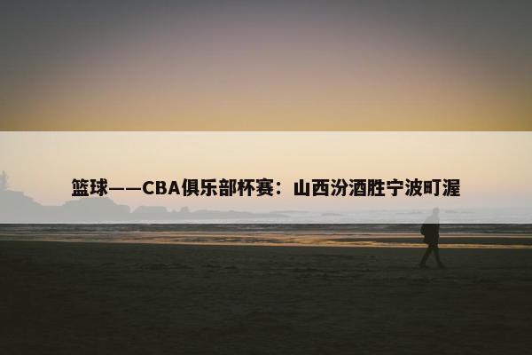 篮球——CBA俱乐部杯赛：山西汾酒胜宁波町渥