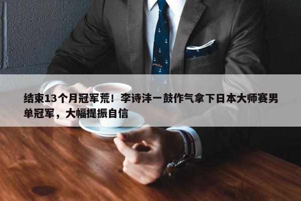 结束13个月冠军荒！李诗沣一鼓作气拿下日本大师赛男单冠军，大幅提振自信