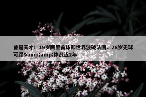 曾是天才！19岁阿里首球即世界波破法国，28岁无球可踢&amp;休战近2年