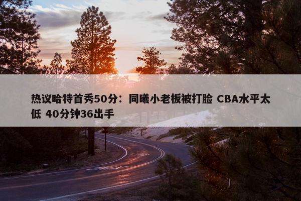 热议哈特首秀50分：同曦小老板被打脸 CBA水平太低 40分钟36出手