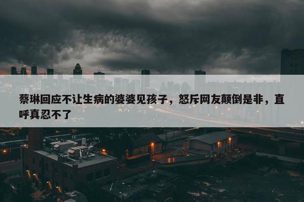 蔡琳回应不让生病的婆婆见孩子，怒斥网友颠倒是非，直呼真忍不了