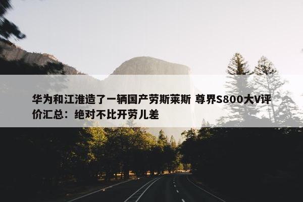 华为和江淮造了一辆国产劳斯莱斯 尊界S800大V评价汇总：绝对不比开劳儿差