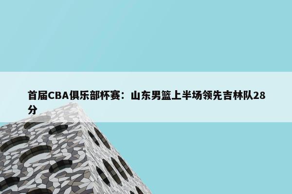 首届CBA俱乐部杯赛：山东男篮上半场领先吉林队28分