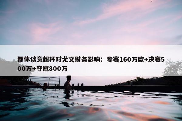 都体谈意超杯对尤文财务影响：参赛160万欧+决赛500万+夺冠800万