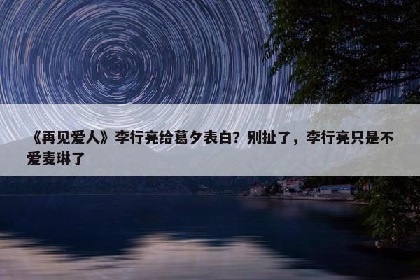 《再见爱人》李行亮给葛夕表白？别扯了，李行亮只是不爱麦琳了