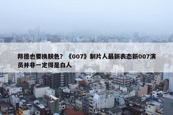 邦德也要换肤色？《007》制片人最新表态新007演员并非一定得是白人