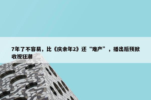 7年了不容易，比《庆余年2》还“难产”，播出后预掀收视狂潮