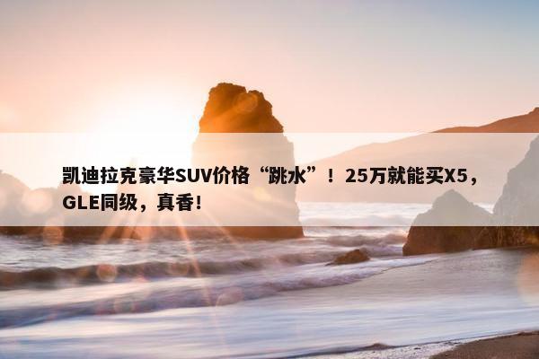 凯迪拉克豪华SUV价格“跳水”！25万就能买X5，GLE同级，真香！