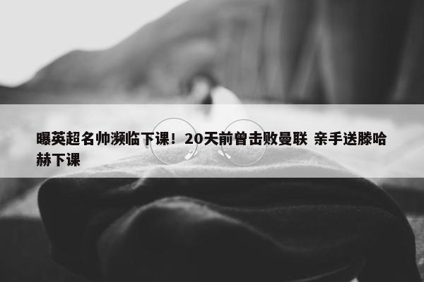 曝英超名帅濒临下课！20天前曾击败曼联 亲手送滕哈赫下课