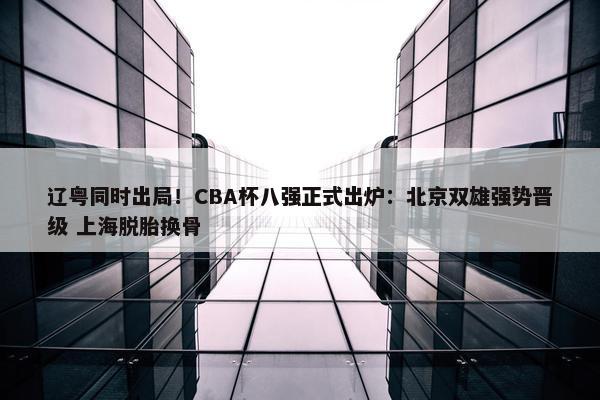 辽粤同时出局！CBA杯八强正式出炉：北京双雄强势晋级 上海脱胎换骨