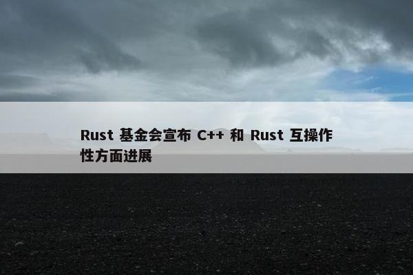 Rust 基金会宣布 C++ 和 Rust 互操作性方面进展