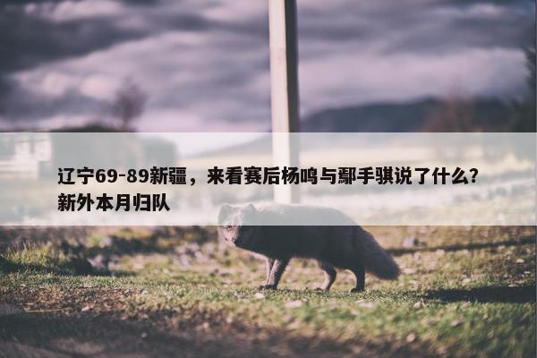 辽宁69-89新疆，来看赛后杨鸣与鄢手骐说了什么？新外本月归队