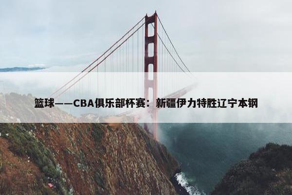 篮球——CBA俱乐部杯赛：新疆伊力特胜辽宁本钢