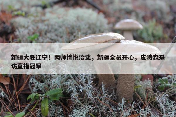 新疆大胜辽宁！两帅愉悦洽谈，新疆全员开心，皮特森采访直指冠军