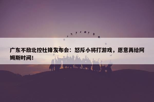 广东不敌北控杜锋发布会：怒斥小将打游戏，愿意再给阿姆斯时间！