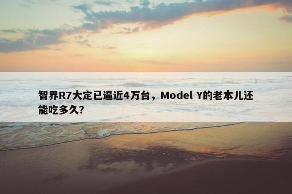 智界R7大定已逼近4万台，Model Y的老本儿还能吃多久？