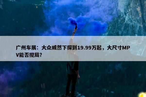 广州车展：大众威然下探到19.99万起，大尺寸MPV能否搅局？