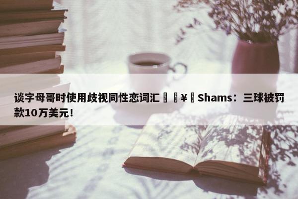 谈字母哥时使用歧视同性恋词汇🥶Shams：三球被罚款10万美元！