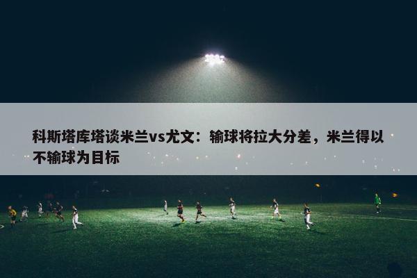 科斯塔库塔谈米兰vs尤文：输球将拉大分差，米兰得以不输球为目标