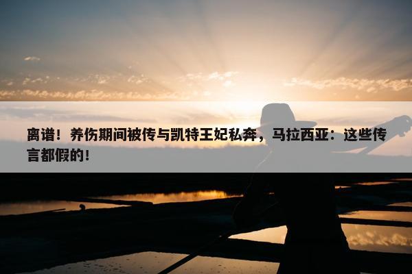 离谱！养伤期间被传与凯特王妃私奔，马拉西亚：这些传言都假的！