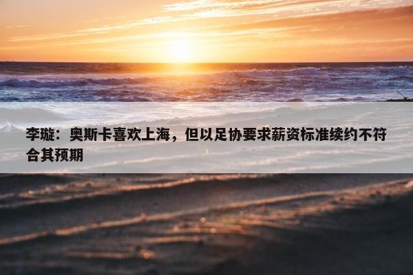 李璇：奥斯卡喜欢上海，但以足协要求薪资标准续约不符合其预期