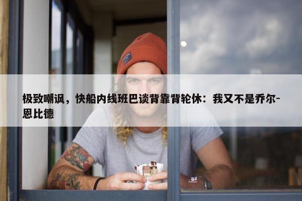 极致嘲讽，快船内线班巴谈背靠背轮休：我又不是乔尔-恩比德