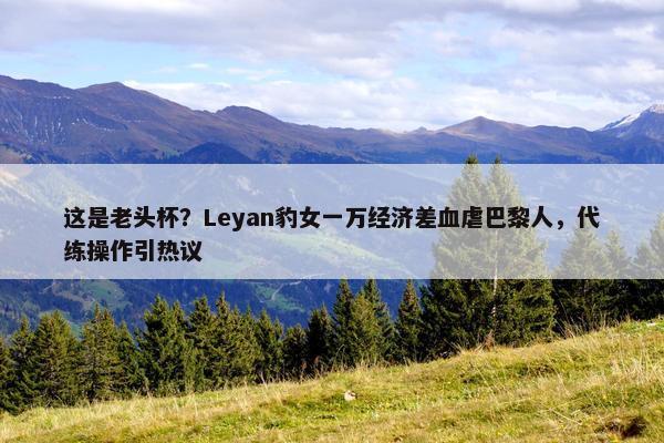 这是老头杯？Leyan豹女一万经济差血虐巴黎人，代练操作引热议