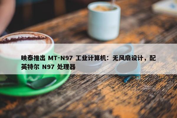 映泰推出 MT-N97 工业计算机：无风扇设计，配英特尔 N97 处理器