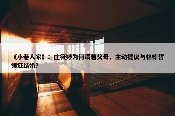 《小巷人家》：庄筱婷为何瞒着父母，主动提议与林栋哲领证结婚？