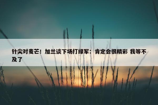 针尖对麦芒！加兰谈下场打绿军：肯定会很精彩 我等不及了