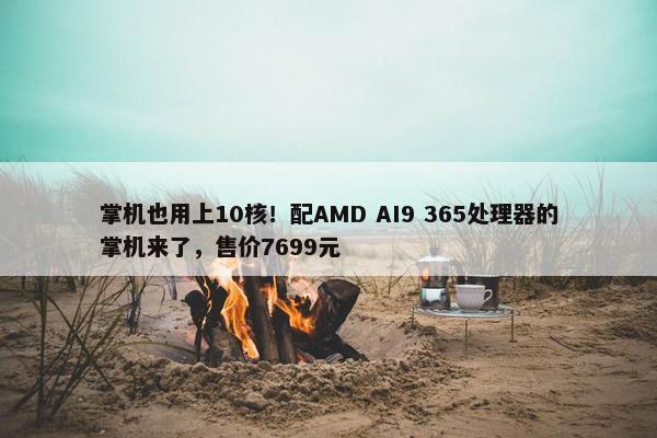 掌机也用上10核！配AMD AI9 365处理器的掌机来了，售价7699元