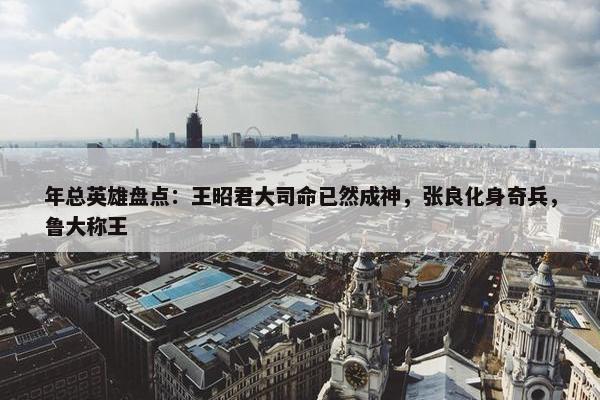 年总英雄盘点：王昭君大司命已然成神，张良化身奇兵，鲁大称王