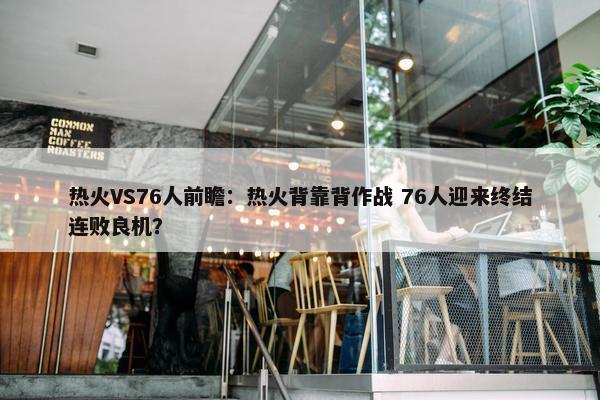 热火VS76人前瞻：热火背靠背作战 76人迎来终结连败良机？