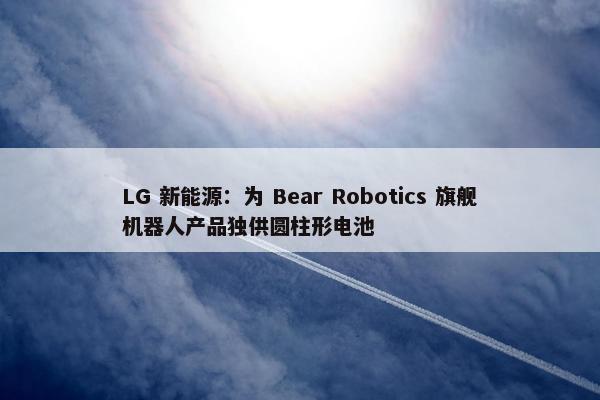 LG 新能源：为 Bear Robotics 旗舰机器人产品独供圆柱形电池