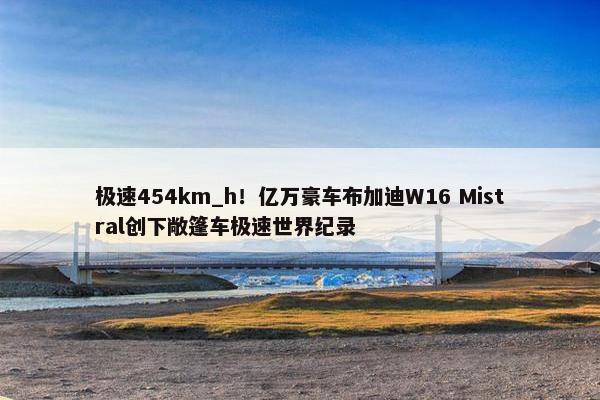 极速454km_h！亿万豪车布加迪W16 Mistral创下敞篷车极速世界纪录