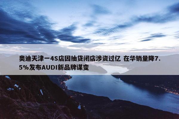 奥迪天津一4S店因抽贷闭店涉资过亿 在华销量降7.5%发布AUDI新品牌谋变